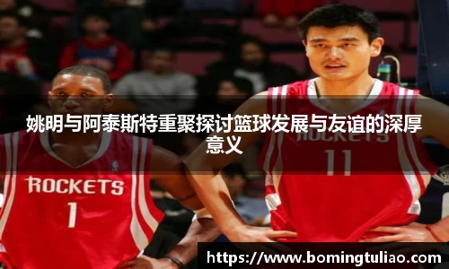 姚明与阿泰斯特重聚探讨篮球发展与友谊的深厚意义