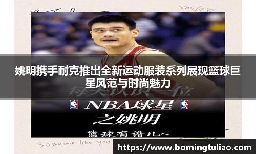 姚明携手耐克推出全新运动服装系列展现篮球巨星风范与时尚魅力
